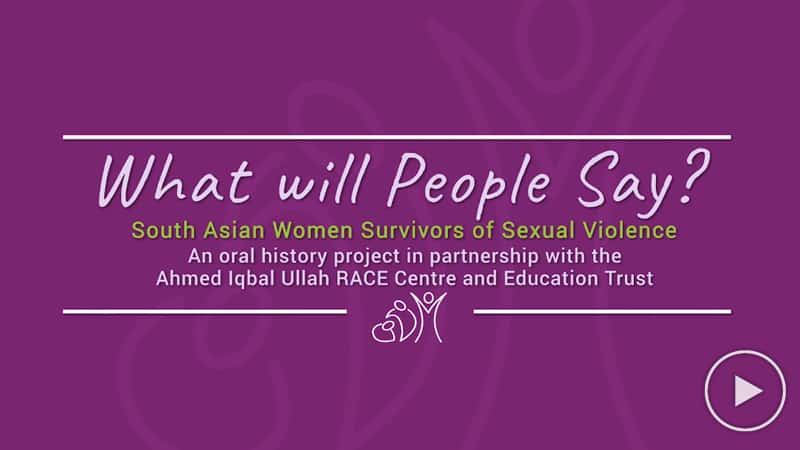 What Will People Say? South Asian Women Survivors of Sexual Violence. An oral history project in partnership with the Ahmed Iqbal Ullah RACE Centre and Education Trust.